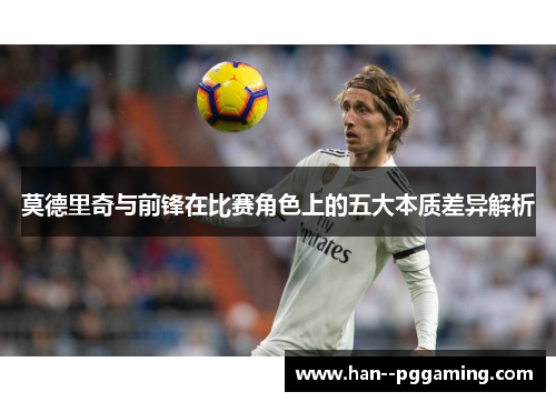 莫德里奇与前锋在比赛角色上的五大本质差异解析