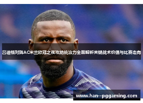 吕迪格对阵AC米兰欧冠之夜攻防统治力全面解析关键战术价值与比赛走向