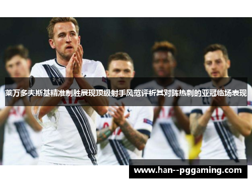 莱万多夫斯基精准制胜展现顶级射手风范评析其对阵热刺的亚冠临场表现