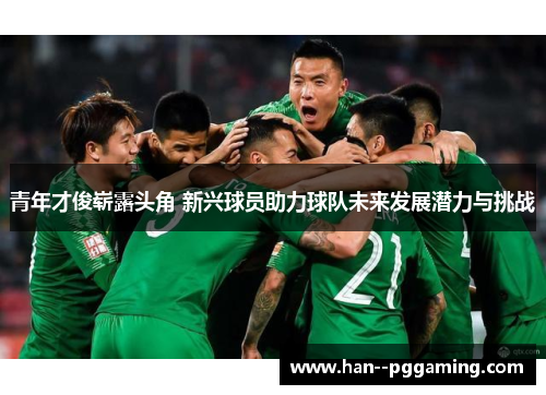 青年才俊崭露头角 新兴球员助力球队未来发展潜力与挑战