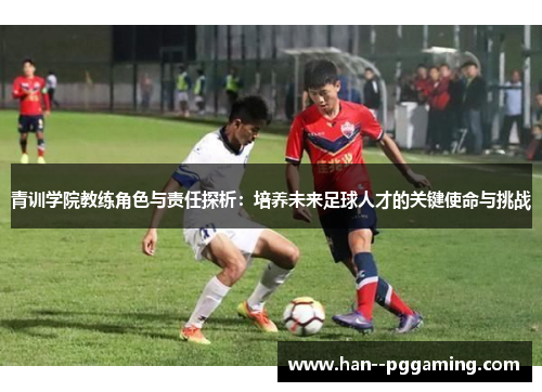 青训学院教练角色与责任探析：培养未来足球人才的关键使命与挑战