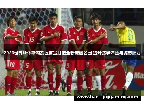 2026世界杯休斯顿赛区官宣打造全新球迷公园 提升赛事体验与城市魅力 2026世界杯休斯顿赛区官宣打造全新球迷公园 提升赛事体验与城市魅力