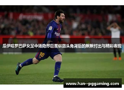 瓜伊哈罗巴萨女足中场隐形巨星崭露头角背后的默默付出与精彩表现