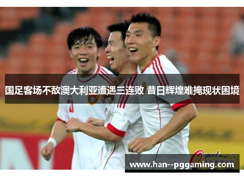 国足客场不敌澳大利亚遭遇三连败 昔日辉煌难掩现状困境