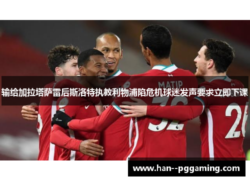 输给加拉塔萨雷后斯洛特执教利物浦陷危机球迷发声要求立即下课