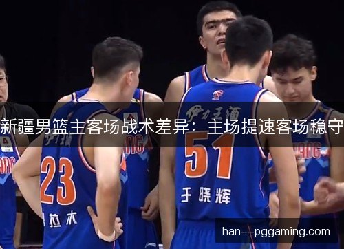 新疆男篮主客场战术差异：主场提速客场稳守